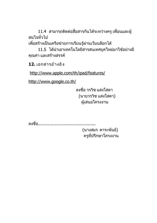 11.4 สามารถติดต่อสือสารกันได้ระหว่างครู เพื่อนและผู้
                           ่
สนใจทั่วไป
เพื่อสร้างเป็นเครือข่ายการเรียนรู้ผ่านเว็บบล็อกได้
      11.5 ได้นำาเอาเทคโนโลยีสารสนเทศยุคใหม่มาใช้อย่างมี
คุณค่า และสร้างสรรค์

12. เอกสารอ้ า งอิ ง

http://www.apple.com/th/ipad/features/

http://www.google.co.th/
                                ลงชื่อ วรวิช แสงโสดา
                                 (นายวรวิช แสงโสดา)
                                  ผู้เสนอโครงงาน




ลงชื่อ.............................................
                                         (นางสมร ตาระพันธ์)
                                          ครูที่ปรึกษาโครงงาน
 