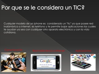 Por que se le considera un TIC?Cualquier modelo de un iphone es considerado un "tic" ya que posee red inalámbrica a internet, es teléfono y te permite bajar aplicaciones las cuales te ayudan ya sea con cualquier otro aparato electrónico y con la vida cotidiana.ComunicaciónRed Inalámbrica a InternetAplicaciones