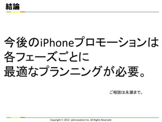 結論




今後のiPhoneプロモーションは
各フェーズごとに
最適なプランニングが必要。
                                                         ご相談は永瀬まで。




     Copyright  2012 adinnovation Inc. All Rights Reserved.
 