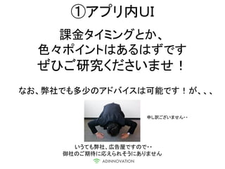 ①アプリ内ＵＩ
    課金タイミングとか、
  色々ポイントはあるはずです
  ぜひご研究くださいませ！
なお、弊社でも多少のアドバイスは可能です！が、、、

                     申し訳ございません・・




       いうても弊社、広告屋ですので・・
     御社のご期待に応えられそうにありません
 