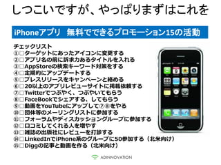 しつこいですが、やっぱりまずはこれを
iPhoneアプリ 無料でできるプロモーション15の活動
チェックリスト
①□ターゲットにあったアイコンに変更する
②□アプリ名の前に訴求力あるタイトルを入れる
③□AppStoreの検索キーワード対策をする
④□定期的にアップデートする
⑤□プレスリリースをキャンペーンと絡める
⑥□20以上のアプリレビューサイトに掲載依頼する
⑦□Twitterでつぶやく、つぶやいてもらう
⑧□FaceBookでシェアする、してもらう
⑨□動画をYouTubeにアップして⑦⑧をやる
⑩□団体等のメーリングリストに参加する
⑪□フォーラムやディスカッショングループに参加する
⑫□口コミしてくれる人を増やす
⑬□雑誌の出版社にレビューを打診する
⑭□LinkedInでiPhone系のグループに50参加する（北米向け）
⑮□Diggの記事と動画を作る（北米向け）
 