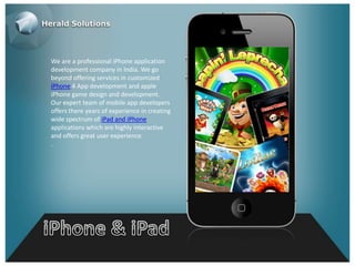 We are a professional iPhone application
development company in India. We go
beyond offering services in customized
iPhone 4 App development and apple
iPhone game design and development.
Our expert team of mobile app developers
offers there years of experience in creating
wide spectrum of iPad and iPhone
applications which are highly interactive
and offers great user experience.
.
 