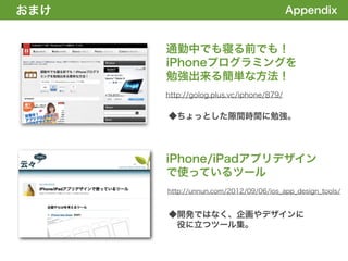おまけ
1. 全体の概要を掴む!                                      Appendix


               通勤中でも寝る前でも！
               iPhoneプログラミングを
               勉強出来る簡単な方法！
               http://golog.plus.vc/iphone/879/


               ◆ちょっとした隙間時間に勉強。




               iPhone/iPadアプリデザイン
               で使っているツール
               http://unnun.com/2012/09/06/ios_app_design_tools/


               ◆開発ではなく、企画やデザインに
                役に立つツール集。
 
