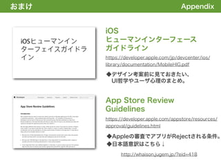 おまけ
1. 全体の概要を掴む!                                   Appendix


               iOS
               ヒューマンインターフェース
               ガイドライン
               https://developer.apple.com/jp/devcenter/ios/
               library/documentation/MobileHIG.pdf

               ◆デザイン考案前に見ておきたい、
                UI哲学やユーザ心理のまとめ。


               App Store Review
               Guidelines
               https://developer.apple.com/appstore/resources/
               approval/guidelines.html

               ◆Appleの審査でアプリがRejectされる条件。
               ◆日本語意訳はこちら↓
                     http://whaison.jugem.jp/?eid=418
 