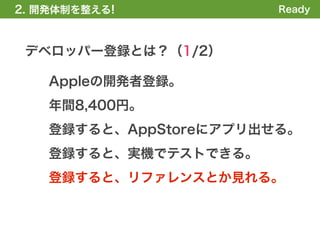 2. 開発体制を整える!            Ready



 デベロッパー登録とは？（1/2）

    Appleの開発者登録。
    年間8,400円。
    登録すると、AppStoreにアプリ出せる。
    登録すると、実機でテストできる。
    登録すると、リファレンスとか見れる。
 