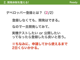 2. 開発体制を整える!            Ready



 デベロッパー登録とは？（2/2）

    登録しなくても、開発はできる。
    なので一旦開発してみて、
   実機テストしたい or 公開したい
   ってなったら登録したら良いと思う。

    ※ちなみに、申請してから使えるまで
    2日くらいかかる。
 