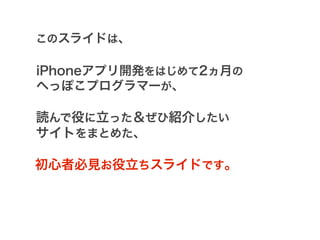 このスライドは、

iPhoneアプリ開発をはじめて2ヵ月の
へっぽこプログラマーが、

読んで役に立った＆ぜひ紹介したい
サイトをまとめた、

初心者必見お役立ちスライドです。
 