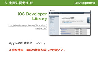 3. 実際に開発する!
1. 全体の概要を掴む!                               Development


           iOS Developer
                 Library
 http://developer.apple.com/library/ios/
                            navigation/




  Appleの公式ドキュメント。

  正確な情報、最新の情報が欲しければここ。
 
