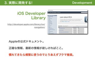 3. 実際に開発する!
1. 全体の概要を掴む!                               Development


           iOS Developer
                 Library
 http://developer.apple.com/library/ios/
                            navigation/




  Appleの公式ドキュメント。

  正確な情報、最新の情報が欲しければここ。

  慣れてきたら頻繁に使うのでとりあえずブクマ推奨。
 