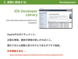 3. 実際に開発する!
1. 全体の概要を掴む!                                                      Development


           iOS Developer
                 Library
 http://developer.apple.com/library/ios/
                            navigation/




  Appleの公式ドキュメント。

  正確な情報、最新の情報が欲しければここ。

  慣れてきたら頻繁に使うのでとりあえずブクマ推奨。

  日本語版もある ↓
     https://developer.apple.com/jp/devcenter/ios/library/japanese.html
 