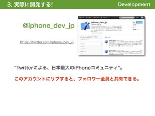 3. 実際に開発する!
1. 全体の概要を掴む!                           Development



    @iphone_dev_jp

   https://twitter.com/iphone_dev_jp




  Twitterによる、日本最大のiPhoneコミュニティ 。

 このアカウントにリプすると、フォロワー全員と共有できる。
 