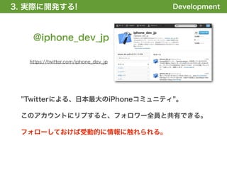 3. 実際に開発する!
1. 全体の概要を掴む!                           Development



    @iphone_dev_jp

   https://twitter.com/iphone_dev_jp




  Twitterによる、日本最大のiPhoneコミュニティ 。

 このアカウントにリプすると、フォロワー全員と共有できる。

 フォローしておけば受動的に情報に触れられる。
 