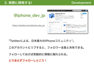 3. 実際に開発する!
1. 全体の概要を掴む!                           Development



    @iphone_dev_jp

   https://twitter.com/iphone_dev_jp




  Twitterによる、日本最大のiPhoneコミュニティ 。

 このアカウントにリプすると、フォロワー全員と共有できる。

 フォローしておけば受動的に情報に触れられる。

 とりあえずフォローしとこう！
 