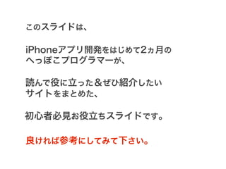 このスライドは、

iPhoneアプリ開発をはじめて2ヵ月の
へっぽこプログラマーが、

読んで役に立った＆ぜひ紹介したい
サイトをまとめた、

初心者必見お役立ちスライドです。

良ければ参考にしてみて下さい。
 