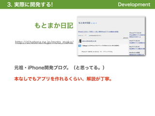 3. 実際に開発する!
1. 全体の概要を掴む!                        Development



           もとまか日記

 http://d.hatena.ne.jp/moto_maka/




 元祖・iPhone開発ブログ。（と思ってる。）

 本なしでもアプリを作れるくらい、解説が丁寧。
 