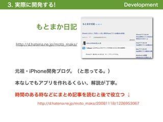 3. 実際に開発する!
1. 全体の概要を掴む!                                           Development



           もとまか日記

 http://d.hatena.ne.jp/moto_maka/




 元祖・iPhone開発ブログ。（と思ってる。）

 本なしでもアプリを作れるくらい、解説が丁寧。

 時間のある時などにまとめ記事を読むと後で役立つ ↓
            http://d.hatena.ne.jp/moto_maka/20081118/1226953067
 