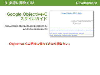 3. 実際に開発する!
1. 全体の概要を掴む!                               Development


  Google Objective-C
       スタイルガイド
http://google-styleguide.googlecode.com/
                svn/trunk/objcguide.xml




    Objective-Cの記法に慣れてきたら読みたい。
 