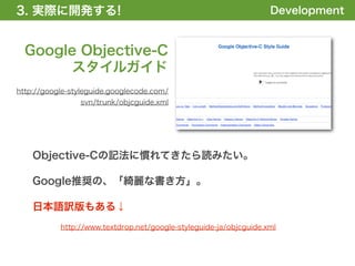 3. 実際に開発する!
1. 全体の概要を掴む!                                                       Development


  Google Objective-C
       スタイルガイド
http://google-styleguide.googlecode.com/
                svn/trunk/objcguide.xml




    Objective-Cの記法に慣れてきたら読みたい。

    Google推奨の、「綺麗な書き方」。

    日本語訳版もある↓
           http://www.textdrop.net/google-styleguide-ja/objcguide.xml
 