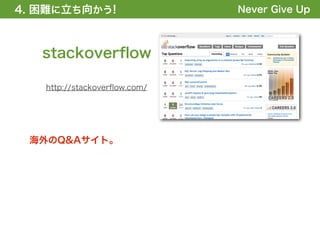 4. 困難に立ち向かう!
1. 全体の概要を掴む!                  Never Give Up



   stackoverﬂow

   http://stackoverﬂow.com/




 海外のQ&Aサイト。
 