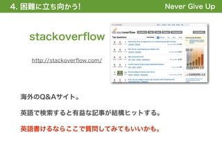 4. 困難に立ち向かう!
1. 全体の概要を掴む!                  Never Give Up



   stackoverﬂow

   http://stackoverﬂow.com/




 海外のQ&Aサイト。

 英語で検索すると有益な記事が結構ヒットする。

 英語書けるならここで質問してみてもいいかも。
 