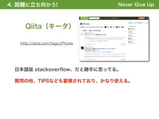 4. 困難に立ち向かう!
1. 全体の概要を掴む!                      Never Give Up



     Qiita（キータ）

   http://qiita.com/tags/iPhone




 日本語版 stackoverﬂow、だと勝手に思ってる。

 質問の他、TIPSなども蓄積されており、かなり使える。
 