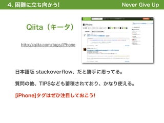 4. 困難に立ち向かう!
1. 全体の概要を掴む!                      Never Give Up



     Qiita（キータ）

   http://qiita.com/tags/iPhone




 日本語版 stackoverﬂow、だと勝手に思ってる。

 質問の他、TIPSなども蓄積されており、かなり使える。

 [iPhone]タグはぜひ注目しておこう!
 
