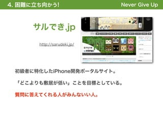 4. 困難に立ち向かう!
1. 全体の概要を掴む!                 Never Give Up



     サルでき.jp
       http://sarudeki.jp/




 初級者に特化したiPhone開発ポータルサイト。

 「どこよりも敷居が低い」ことを目標としている。

 質問に答えてくれる人がみんないい人。
 