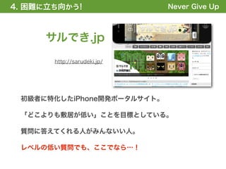 4. 困難に立ち向かう!
1. 全体の概要を掴む!                 Never Give Up



     サルでき.jp
       http://sarudeki.jp/




 初級者に特化したiPhone開発ポータルサイト。

 「どこよりも敷居が低い」ことを目標としている。

 質問に答えてくれる人がみんないい人。

 レベルの低い質問でも、ここでなら…！
 