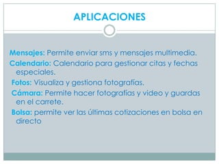 APLICACIONES


Mensajes: Permite enviar sms y mensajes multimedia.
Calendario: Calendario para gestionar citas y fechas
 especiales.
Fotos: Visualiza y gestiona fotografías.
Cámara: Permite hacer fotografías y video y guardas
 en el carrete.
Bolsa: permite ver las últimas cotizaciones en bolsa en
 directo
 