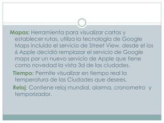 Mapas: Herramienta para visualizar cartas y
  establecer rutas, utiliza la tecnología de Google
  Maps incluido el servicio de Street View, desde el ios
  6 Apple decidió remplazar el servicio de Google
  maps por un nuevo servicio de Apple que tiene
  como novedad la vista 3d de las ciudades.
 Tiempo: Permite visualizar en tiempo real la
  temperatura de las Ciudades que desees.
 Reloj: Contiene reloj mundial, alarma, cronometro y
  temporizador.
 