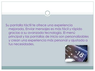 Su pantalla táctil te ofrece una experiencia
  mejorada, Enviar mensajes es más fácil y rápido
  gracias a su avanzada tecnología. El menú
  principal y las pantallas de inicio son personalizables
  y crean una experiencia más personal y ajustada a
  tus necesidades.
 