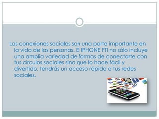 Las conexiones sociales son una parte importante en
  la vida de las personas. El IPHONE FTI no sólo incluye
  una amplia variedad de formas de conectarte con
  tus círculos sociales sino que lo hace fácil y
  divertido, tendrás un acceso rápido a tus redes
  sociales.
 