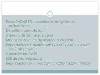 En tu IPHONE FTI encontraras las siguientes
  aplicaciones
Dispositivo pantalla táctil
Cámara de 3.2 mega píxeles
Modos de Balance de Blancos disponibles
Reproductor de música: MP3 / AAC / AAC+ / AMR /
  AMR-NB / eAAC+
Conectividad Wi-Fi
USB de alta velocidad
Reproductor de video: 3GPP / H.263 / H.264 / MPEG4
 