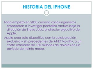 HISTORIA DEL IPHONE


Todo empezó en 2005 cuando varios ingenieros
  empezaron a investigar pantallas táctiles bajo la
  dirección de Steve Jobs, el director ejecutivo de
  Apple.
Apple creó éste dispositivo con la colaboración
  exclusiva y sin precedentes de AT&T Movility, a un
  costo estimado de 150 millones de dólares en un
  período de treinta meses.
 
