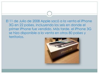El 11 de Julio de 2008 Apple sacó a la venta el iPhone
   3G en 22 países, incluyendo los seis en donde el
   primer iPhone fue vendido. Más tarde, el iPhone 3G
   se hizo disponible a la venta en otros 80 países y
   territorios.
 