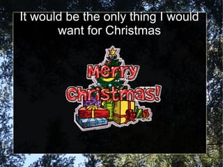 It would be the only thing I would
       want for Christmas
 