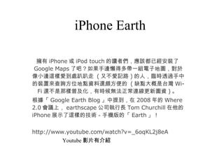 iPhone Earth 擁有 iPhone 或 iPod touch 的讀者們，應該都已經安裝了 Google Maps 了吧？如果手邊懶得多帶一組電子地圖，對於像小邊這樣愛到處趴趴走  ( 又不愛記路 ) 的人，臨時透過手中的裝置來查詢方位地點資料還頗方便的  ( 缺點大概是台灣 Wi-Fi 還不是那樣普及化，有時候無法正常連線更新圖資 ) 。  根據「 Google Earth Blog 」中提到，在 2008 年的 Where 2.0 會議上， earthscape 公司執行長 Tom Churchill 在他的 iPhone 展示了這樣的技術－手機版的「 Earth 」！ http://www.youtube.com/watch?v=_6oqKL2j8eA Youtube 影片有介紹 