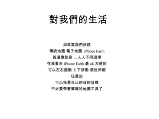 對我們的生活 如果當我們迷路 傳統地圖 電子地圖  iPhone Earth 首選應該是 …人人不同選擇 在我看來 iPhone Earth 最 ok 方便的 可以左右撥動 上下移動 遠近伸縮 任意的 可以找尋自己的目的目標 不必要帶著繁雜的地圖工具了 