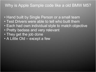 Why is Apple Sample code like a old BMW M5? Hand built by Single Person or a small team Test Drivers were able to tell who built them Each had own individual style to match objective Pretty badass and very relevant They get the job done  A Little Old – except a few 