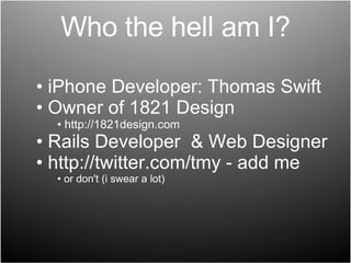 Who the hell am I? iPhone Developer: Thomas Swift Owner of 1821 Design http://1821design.com Rails Developer  & Web Designer http://twitter.com/tmy - add me or don't (i swear a lot) 