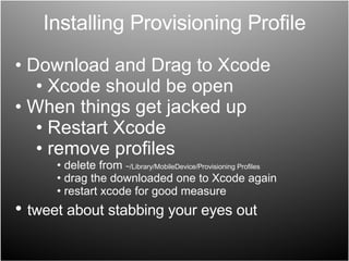 Installing Provisioning Profile Download and Drag to Xcode Xcode should be open When things get jacked up Restart Xcode remove profiles delete from  ~/Library/MobileDevice/Provisioning Profiles  drag the downloaded one to Xcode again restart xcode for good measure tweet about stabbing your eyes out 