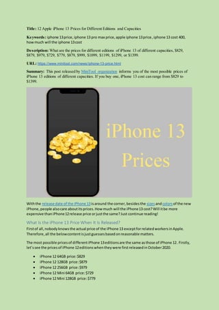 Title: 12 Apple iPhone 13 Prices for Different Editions and Capacities
Keywords: iphone 13price,iphone 13 pro max price,apple iphone 13price,iphone 13 cost 400,
howmuch will the iphone 13cost
Description: What are the prices for different editions of iPhone 13 of different capacities, $829,
$879, $979, $729, $779, $879, $999, $1099, $1199, $1299, or $1399.
URL: https://www.minitool.com/news/iphone-13-price.html
Summary: This post released by MiniTool organization informs you of the most possible prices of
iPhone 13 editions of different capacities. If you buy one, iPhone 13 cost can range from $829 to
$1399.
Withthe release date of the iPhone 13isaround the corner,besidesthe sizesandcolors of the new
iPhone,people alsocare aboutitsprices.How much will the iPhone13 cost?Will itbe more
expensive thaniPhone12release price orjustthe same?Just continue reading!
What Is the iPhone 13 Price When It Is Released?
Firstof all,nobodyknowsthe actual price of the iPhone 13 exceptforrelatedworkersinApple.
Therefore,all the belowcontentisjustguessesbasedonreasonable matters.
The most possible pricesof differentiPhone 13editionsare the same asthose of iPhone 12. Firstly,
let’ssee the pricesof iPhone 12editionswhentheywere firstreleasedinOctober2020.
 iPhone 12 64GB price:$829
 iPhone 12 128GB price:$879
 iPhone 12 256GB price:$979
 iPhone 12 Mini 64GB price:$729
 iPhone 12 Mini 128GB price:$779
 
