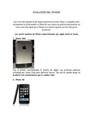 EVOLUCIÓN DEL IPHONE



Casi cinco años después de que Apple presentara su primer iPhone, la compañía acaba
de presentar su último modelo, el iPhone 4S, que cuenta con gráficos más potentes, es
   siete veces más rápido que el iPhone 4 y la batería aguanta una hora más que su
                                    predecesor.

  Los cuatro modelos de iPhone comercializados por Apple hasta la fecha

1. iPhone (2G)




Fue el primer smartphonede la familia de Apple. Las primeras palabras
utilizadas por Steve Jobs para definirlo fueron: “De vez en cuando surge un
producto tan revolucionario que lo cambia todo“.

2. iPhone 3G
 