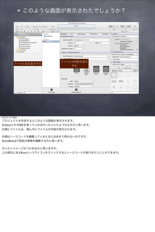 このような画面が表示されたでしょうか？




                          ファイルの内容を表示
        ファイル名を表示する
                              する




13年3月17日日曜日
プロジェクトを作成するとこのような画面が表示されます。
EclipseとかのIDEを使っていればだいたいにたようなものだと思います。
左側にファイル名、真ん中にファイルの内容が表示されます。

右側はソースコードを編集しているときにはあまり使わないのですが、
StoryBoardで部品の情報を編集するのに使います。

だいたいイメージがつかめるかと思いますが、
上の部分にあるRunというアイコンをクリックするとソースコードの実行を行うことができます。
 