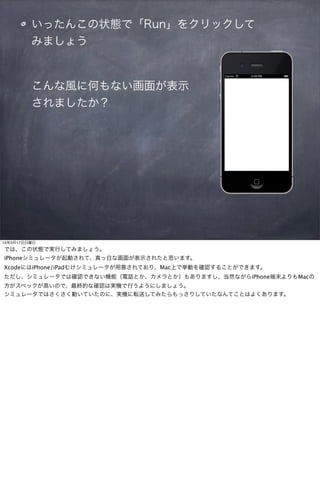 いったんこの状態で「Run」をクリックして
         みましょう


         こんな風に何もない画面が表示
         されましたか？




13年3月17日日曜日
では、この状態で実行してみましょう。
iPhoneシミュレータが起動されて、真っ白な画面が表示されたと思います。
XcodeにはiPhone/iPadむけシミュレータが用意されており、Mac上で挙動を確認することができます。
ただし、シミュレータでは確認できない機能（電話とか、カメラとか）もありますし、当然ながらiPhone端末よりもMacの
方がスペックが高いので、最終的な確認は実機で行うようにしましょう。
シミュレータではさくさく動いていたのに、実機に転送してみたらもっさりしていたなんてことはよくあります。
 