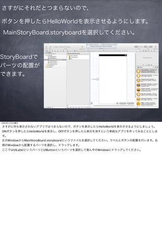 さすがにそれだとつまらないので、

ボタンを押したらHelloWorldを表示させるようにします。
 MainStoryBoard.storyboardを選択してください。



StoryBoardで
パーツの配置が
できます。




13年3月17日日曜日

さすがに何も表示されないアプリではつまらないので、ボタンを表示したらHelloWorldを表示させるようにしましょう。
ONボタンを押したらHelloWorldを表示し、OFFボタンを押したら表示を消すという単純なアプリを作ってみることにしま
す。
左のWindowからMainStoryBoard.storyboardというファイルを選択してください。ラベルとボタンの配置を行います。右
側のWindowから配置するパーツを選択し、ドラッグします。
ここではUILabelというパーツとUIButtonというパーツを選択して真ん中のWindowにドラッグしてください。
 