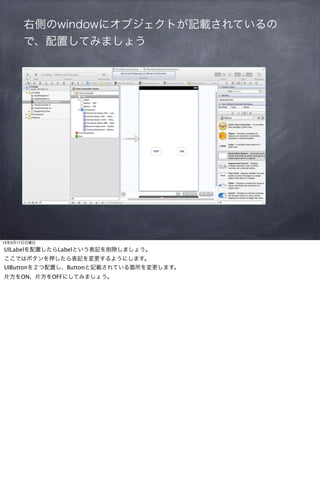 右側のwindowにオブジェクトが記載されているの
       で、配置してみましょう




13年3月17日日曜日

UILabelを配置したらLabelという表記を削除しましょう。
ここではボタンを押したら表記を変更するようにします。
UIButtonを２つ配置し、Buttonと記載されている箇所を変更します。
片方をON、片方をOFFにしてみましょう。
 