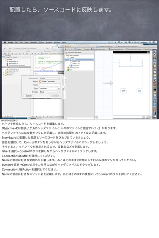 配置したら、ソースコードに反映します。




13年3月17日日曜日
パーツを作成したら、ソースコードを編集します。
Objective-Cは拡張子が.hのヘッダファイルと.mののファイル(C言語でいう.c）があります。
ヘッダファイルには変数やマクロを記載し、実際の処理を.mファイルに記載します。
StoryBoardに配置した部品とソースコードをひもづけていきましょう。
部品を選択して、Controlボタンをおしながらヘッダファイルにドラッグしましょう。
そうすると、ウインドウが表示されるので、変数名などを記載します。
labelを選択→Controlボタンを押しながらヘッダファイルにドラッグします。
ConnectionはOutletを選択してください。
Nameの箇所に好きな変数名を記載します。あとはそのままの状態にしてConnectボタンを押してください。
buttonを選択→Controlボタンを押しながらヘッダファイルにドラッグします。
ConnectionはIBActionを選択してください。
Nameの箇所に好きなメソッド名を記載します。あとはそのままの状態にしてConnectボタンを押してください。
 