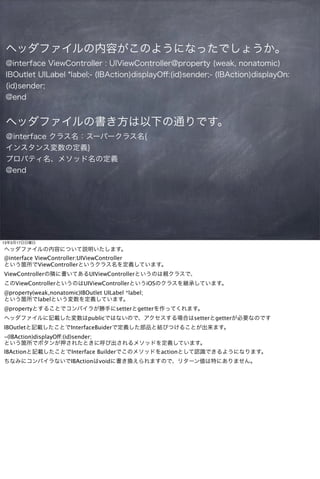 ヘッダファイルの内容がこのようになったでしょうか。
 @interface ViewController : UIViewController@property (weak, nonatomic)
 IBOutlet UILabel *label;- (IBAction)displayOﬀ:(id)sender;- (IBAction)displayOn:
 (id)sender;
 @end


 ヘッダファイルの書き方は以下の通りです。
 ＠interface クラス名：スーパークラス名{
 インスタンス変数の定義}
 プロパティ名、メソッド名の定義
 @end




13年3月17日日曜日
ヘッダファイルの内容について説明いたします。
@interface ViewController:UIViewController
という箇所でViewControllerというクラス名を定義しています。
ViewControllerの隣に書いてあるUIViewControllerというのは親クラスで、
このViewControllerというのはUIViewControllerというiOSのクラスを継承しています。
@property(weak,nonatomic)IBOutlet UILabel *label;
という箇所でlabelという変数を定義しています。
@propertyとすることでコンパイラが勝手にsetterとgetterを作ってくれます。
ヘッダファイルに記載した変数はpublicではないので、アクセスする場合はsetterとgetterが必要なのです
IBOutletと記載したことでInterfaceBuiderで定義した部品と結びつけることが出来ます。
-(IBAction)displayOff:(id)sender;
という箇所でボタンが押されたときに呼び出されるメソッドを定義しています。
IBActionと記載したことでInterface Builderでこのメソッドをactionとして認識できるようになります。
ちなみにコンパイラないでIBActionはvoidに書き換えられますので、リターン値は特にありません。
 