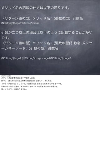 メソッド名の記載の仕方は以下の通りです。


（リターン値の型）メソッド名：(引数の型）引数名
(NSString*)hoge(NSString*)moge



引数が二つ以上の場合は以下のように記載することが多い
です。
（リターン値の型）メソッド名：(引数の型)引数名 メッセ
ージキーワード:（引数の型）引数名

(NSString*)hoge2:(NSString*)moge moge1(NSString*)moge2




13年3月17日日曜日
メソッド名の定義方法について説明します。
例では- (IBAction)displayOff:(id)senderと記載していましたが、
（リターン値の型）メソッド名：(引数の型）引数名と定義するのが基本です。
引数が２つ以上の場合、メッセージキーワードを記載するのが普通です。
無くてもエラーにはなりません。
 